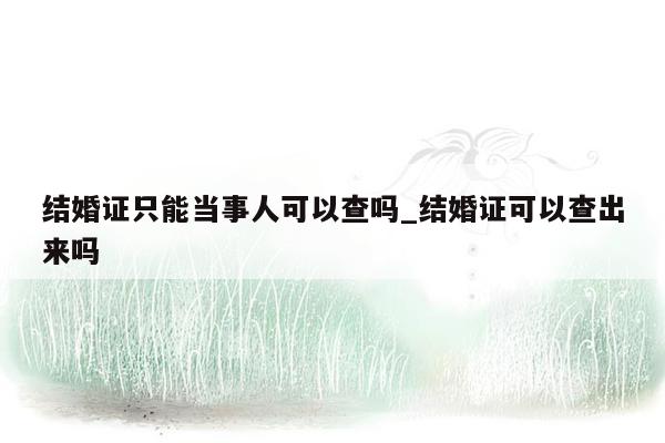 结婚证只能当事人可以查吗_结婚证可以查出来吗