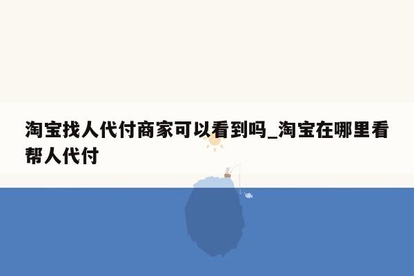 淘宝找人代付商家可以看到吗_淘宝在哪里看帮人代付