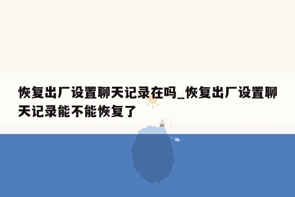 恢复出厂设置聊天记录在吗_恢复出厂设置聊天记录能不能恢复了