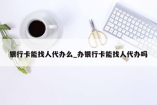 银行卡能找人代办么_办银行卡能找人代办吗