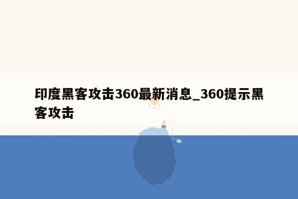 印度黑客攻击360最新消息_360提示黑客攻击