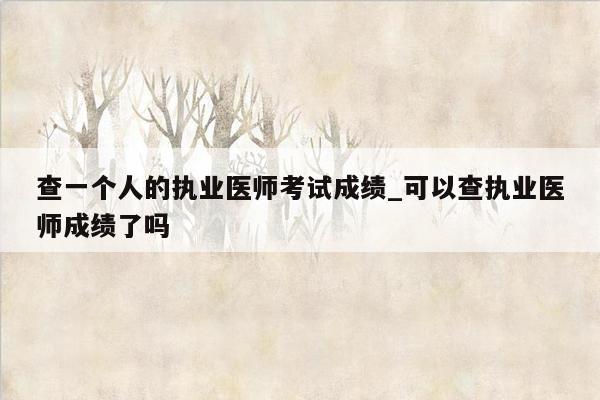 查一个人的执业医师考试成绩_可以查执业医师成绩了吗