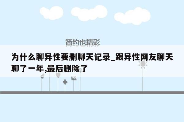 为什么聊异性要删聊天记录_跟异性网友聊天聊了一年,最后删除了