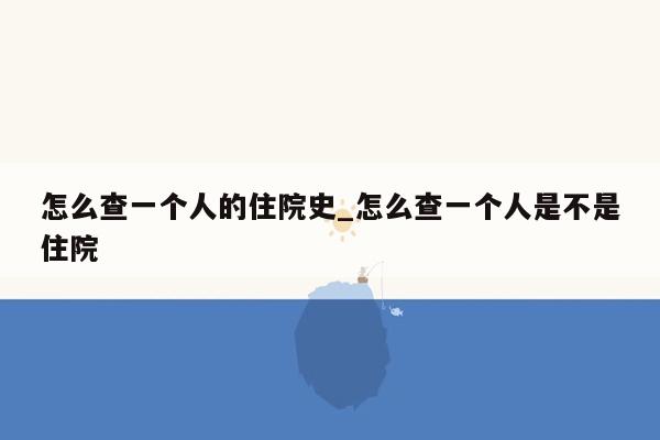 怎么查一个人的住院史_怎么查一个人是不是住院