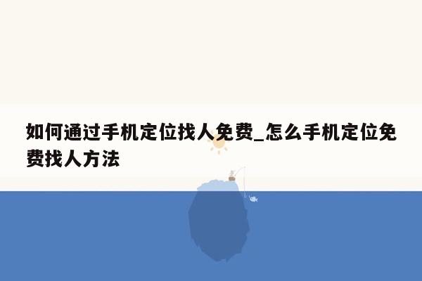 如何通过手机定位找人免费_怎么手机定位免费找人方法