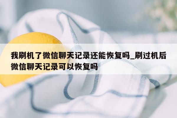 我刷机了微信聊天记录还能恢复吗_刷过机后微信聊天记录可以恢复吗