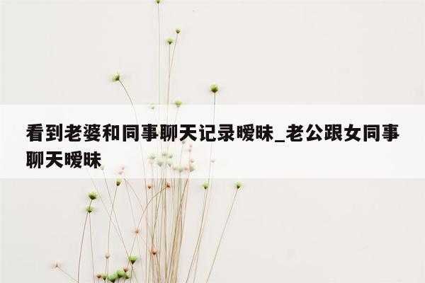 看到老婆和同事聊天记录暧昧_老公跟女同事聊天暧昧