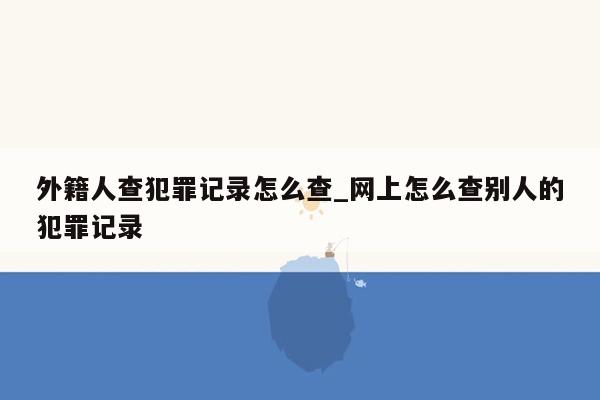 外籍人查犯罪记录怎么查_网上怎么查别人的犯罪记录