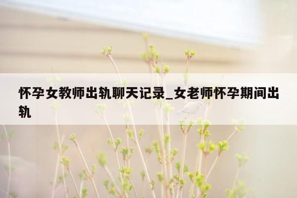 怀孕女教师出轨聊天记录_女老师怀孕期间出轨