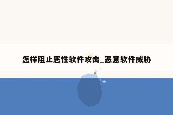 怎样阻止恶性软件攻击_恶意软件威胁