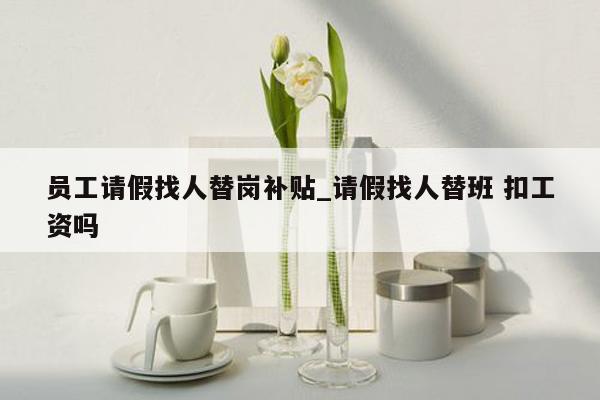 员工请假找人替岗补贴_请假找人替班 扣工资吗