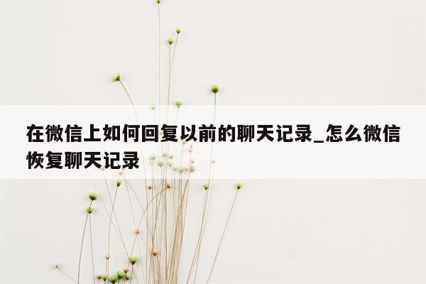 在微信上如何回复以前的聊天记录_怎么微信恢复聊天记录