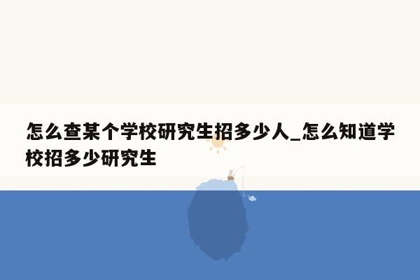 怎么查某个学校研究生招多少人_怎么知道学校招多少研究生