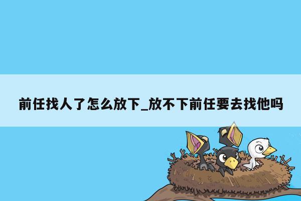 前任找人了怎么放下_放不下前任要去找他吗