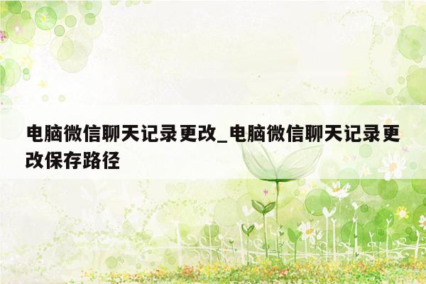 电脑微信聊天记录更改_电脑微信聊天记录更改保存路径