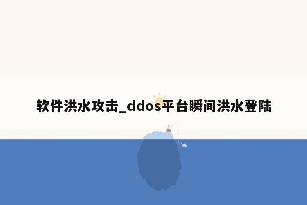 软件洪水攻击_ddos平台瞬间洪水登陆