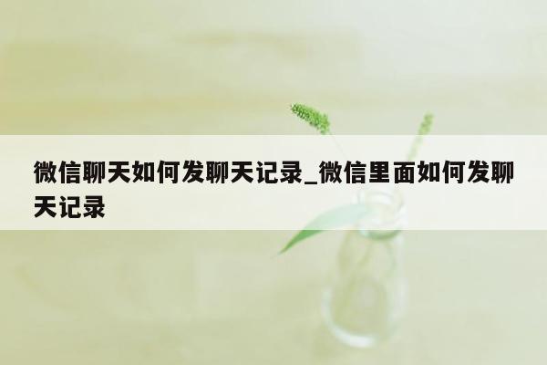 微信聊天如何发聊天记录_微信里面如何发聊天记录