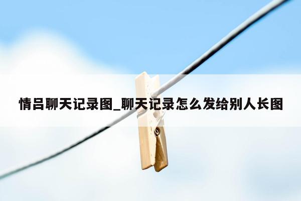 情吕聊天记录图_聊天记录怎么发给别人长图