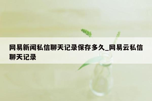 网易新闻私信聊天记录保存多久_网易云私信聊天记录