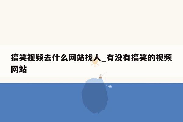 搞笑视频去什么网站找人_有没有搞笑的视频网站