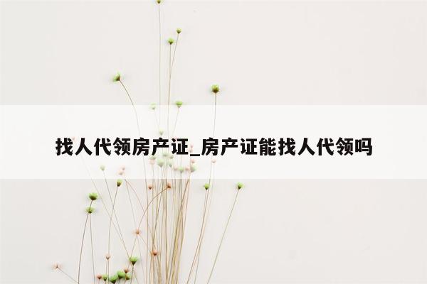 找人代领房产证_房产证能找人代领吗