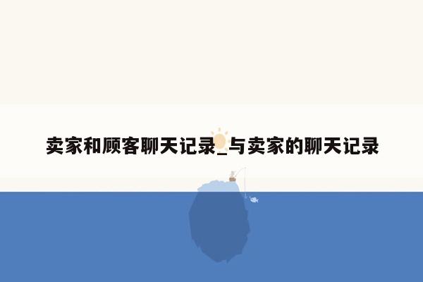 卖家和顾客聊天记录_与卖家的聊天记录