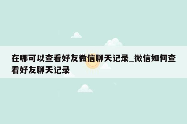 在哪可以查看好友微信聊天记录_微信如何查看好友聊天记录