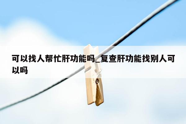 可以找人帮忙肝功能吗_复查肝功能找别人可以吗