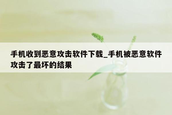 手机收到恶意攻击软件下载_手机被恶意软件攻击了最坏的结果