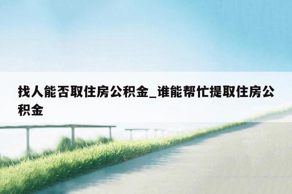 找人能否取住房公积金_谁能帮忙提取住房公积金