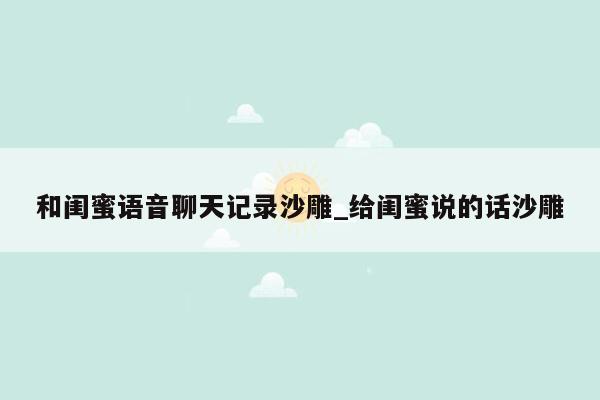 和闺蜜语音聊天记录沙雕_给闺蜜说的话沙雕