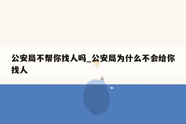 公安局不帮你找人吗_公安局为什么不会给你找人