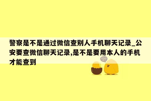 警察是不是通过微信查别人手机聊天记录_公安要查微信聊天记录,是不是要用本人的手机才能查到