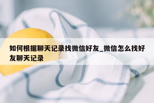 如何根据聊天记录找微信好友_微信怎么找好友聊天记录