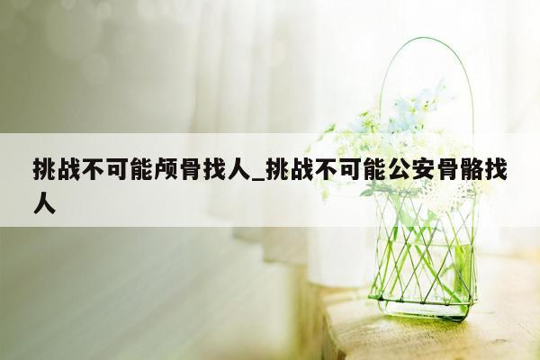 挑战不可能颅骨找人_挑战不可能公安骨骼找人