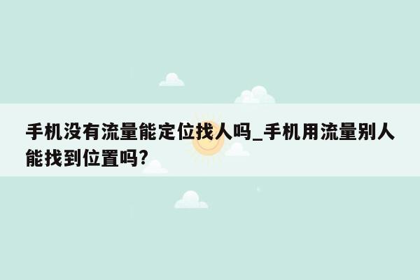 手机没有流量能定位找人吗_手机用流量别人能找到位置吗?