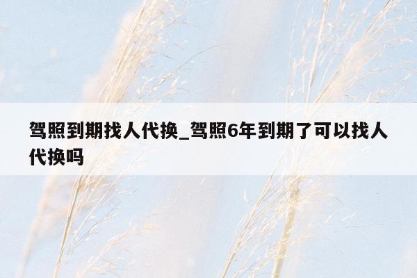 驾照到期找人代换_驾照6年到期了可以找人代换吗