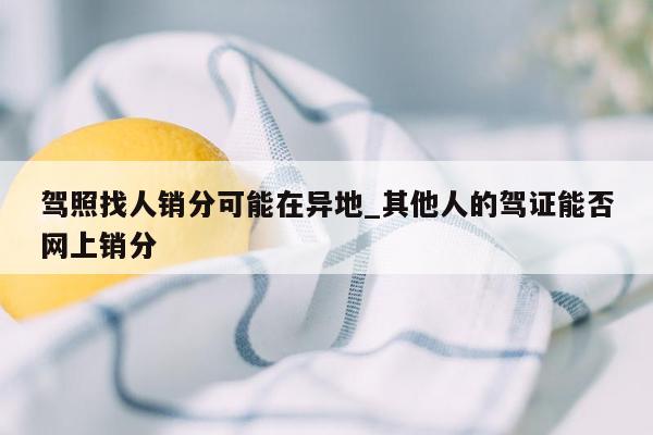 驾照找人销分可能在异地_其他人的驾证能否网上销分