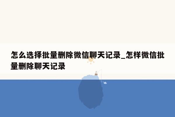 怎么选择批量删除微信聊天记录_怎样微信批量删除聊天记录