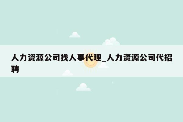 人力资源公司找人事代理_人力资源公司代招聘