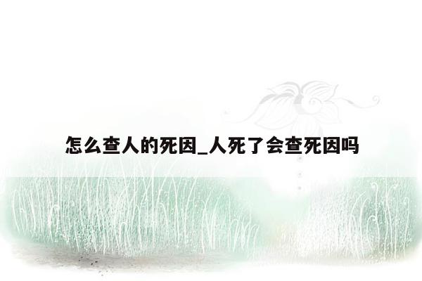 怎么查人的死因_人死了会查死因吗