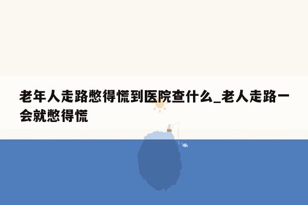 老年人走路憋得慌到医院查什么_老人走路一会就憋得慌