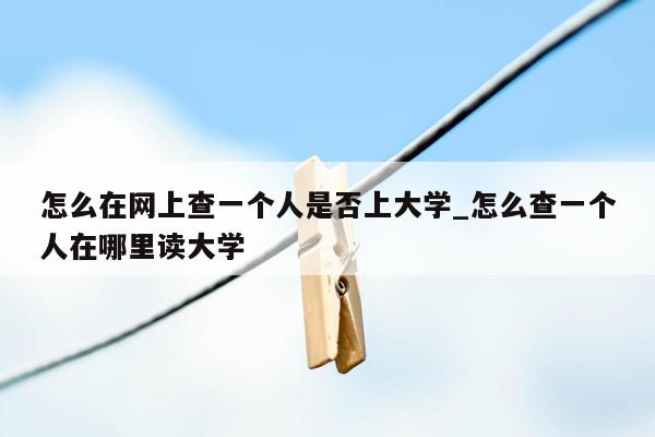 怎么在网上查一个人是否上大学_怎么查一个人在哪里读大学