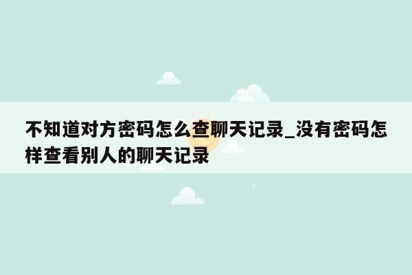 不知道对方密码怎么查聊天记录_没有密码怎样查看别人的聊天记录