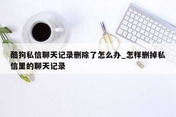 酷狗私信聊天记录删除了怎么办_怎样删掉私信里的聊天记录