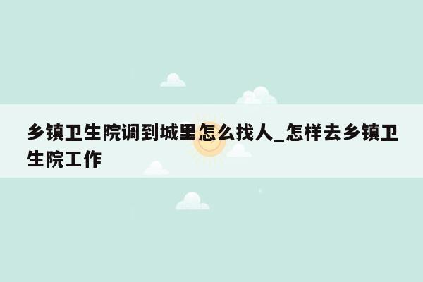 乡镇卫生院调到城里怎么找人_怎样去乡镇卫生院工作