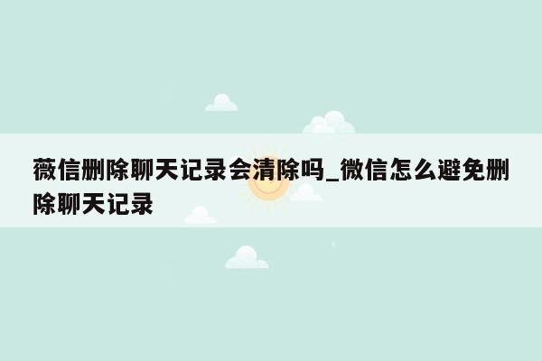 薇信删除聊天记录会清除吗_微信怎么避免删除聊天记录