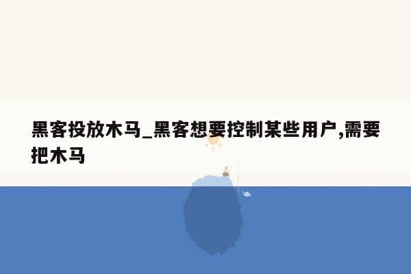 黑客投放木马_黑客想要控制某些用户,需要把木马