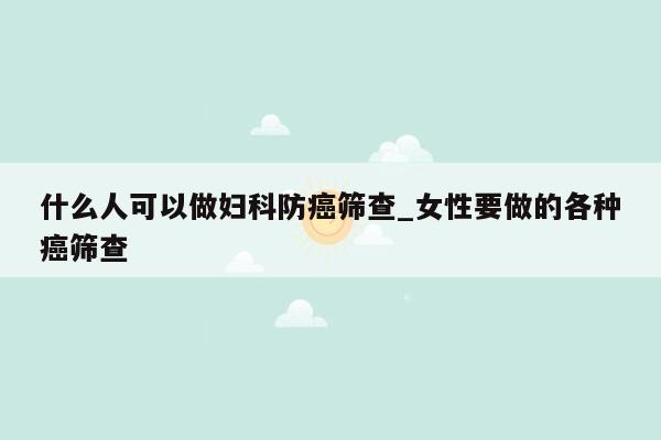 什么人可以做妇科防癌筛查_女性要做的各种癌筛查