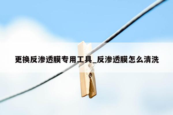 更换反渗透膜专用工具_反渗透膜怎么清洗